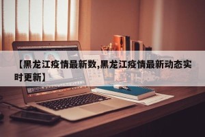 【黑龙江疫情最新数,黑龙江疫情最新动态实时更新】