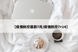 【疫情防控最新7月/疫情防控7+14】