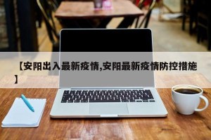 【安阳出入最新疫情,安阳最新疫情防控措施】