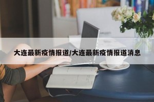 大连最新疫情报道/大连最新疫情报道消息