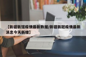 【新疆新馆疫情最新数据/新疆新冠疫情最新消息今天新增】