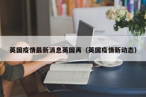 英国疫情最新消息英国再（英国疫情新动态）