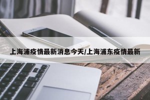 上海浦疫情最新消息今天/上海浦东疫情最新