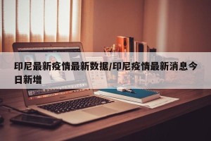 印尼最新疫情最新数据/印尼疫情最新消息今日新增