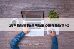 【高明最新疫情/高明新冠心病毒最新情况】