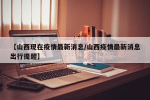 【山西现在疫情最新消息/山西疫情最新消息出行提醒】