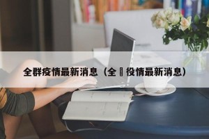 全群疫情最新消息（全囯役情最新消息）