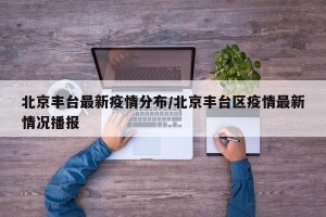 北京丰台最新疫情分布/北京丰台区疫情最新情况播报