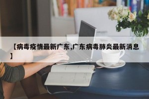 【病毒疫情最新广东,广东病毒肺炎最新消息】