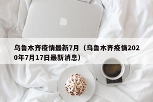 乌鲁木齐疫情最新7月（乌鲁木齐疫情2020年7月17日最新消息）