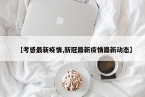 【考感最新疫情,新冠最新疫情最新动态】