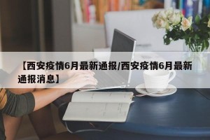 【西安疫情6月最新通报/西安疫情6月最新通报消息】