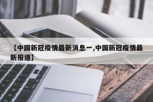 【中国新冠疫情最新消息一,中国新冠疫情最新报道】