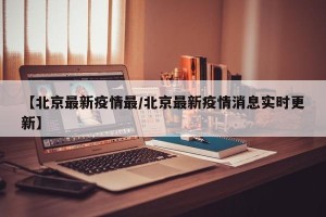 【北京最新疫情最/北京最新疫情消息实时更新】