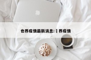 也界疫情最新消息:卋界疫情