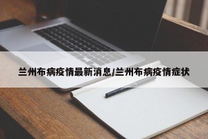 兰州布病疫情最新消息/兰州布病疫情症状