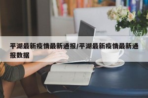 平湖最新疫情最新通报/平湖最新疫情最新通报数据