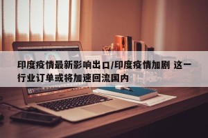 印度疫情最新影响出口/印度疫情加剧 这一行业订单或将加速回流国内