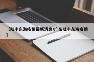 【陆丰东海疫情最新消息/广东陆丰东海疫情】