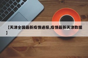 【天津全国最新疫情通报,疫情最新天津数据】