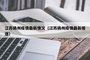 江苏扬州疫情最新情况（江苏扬州疫情最新报道）