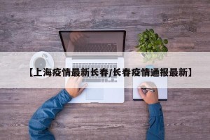 【上海疫情最新长春/长春疫情通报最新】