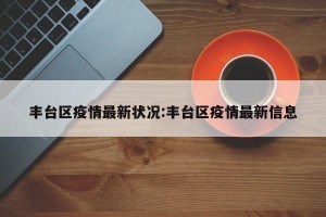 丰台区疫情最新状况:丰台区疫情最新信息