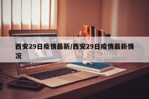 西安29日疫情最新/西安29日疫情最新情况