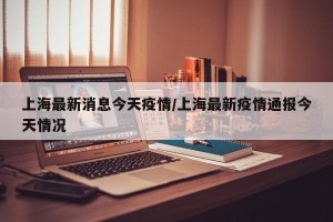 上海最新消息今天疫情/上海最新疫情通报今天情况