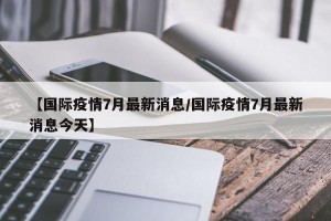 【国际疫情7月最新消息/国际疫情7月最新消息今天】