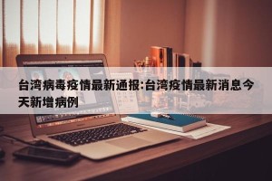 台湾病毒疫情最新通报:台湾疫情最新消息今天新增病例