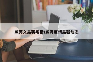 威海文最新疫情/威海疫情最新动态