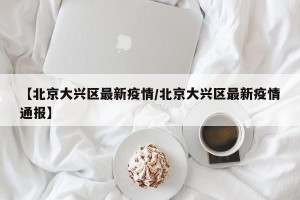 【北京大兴区最新疫情/北京大兴区最新疫情通报】