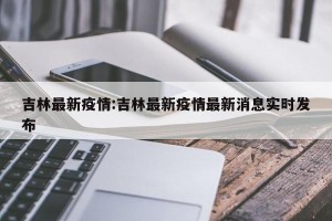 吉林最新疫情:吉林最新疫情最新消息实时发布