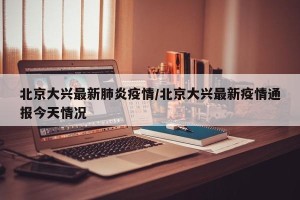 北京大兴最新肺炎疫情/北京大兴最新疫情通报今天情况