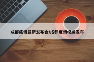 成都疫情最新发布会/成都疫情权威发布