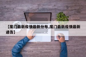 【厦门最新疫情最新分布,厦门最新疫情最新通告】