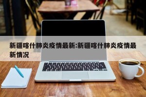 新疆喀什肺炎疫情最新:新疆喀什肺炎疫情最新情况