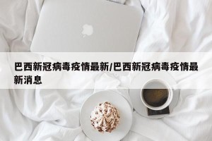 巴西新冠病毒疫情最新/巴西新冠病毒疫情最新消息