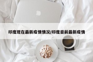 印度现在最新疫情情况/印度目前最新疫情