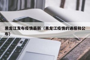 黑龙江发布疫情最新（黑龙江疫情的通报和公布）