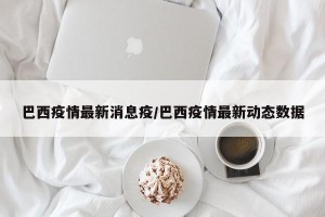 巴西疫情最新消息疫/巴西疫情最新动态数据