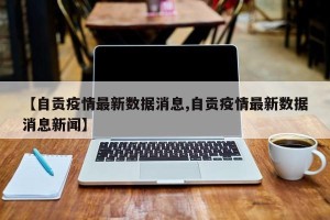 【自贡疫情最新数据消息,自贡疫情最新数据消息新闻】