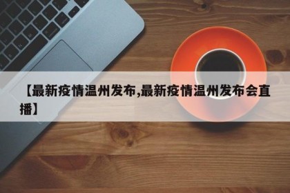 【最新疫情温州发布,最新疫情温州发布会直播】