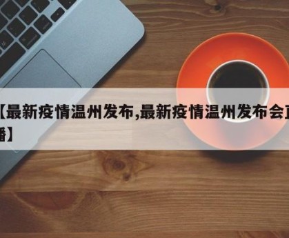 【最新疫情温州发布,最新疫情温州发布会直播】