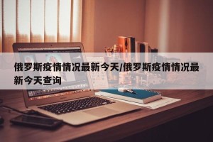 俄罗斯疫情情况最新今天/俄罗斯疫情情况最新今天查询