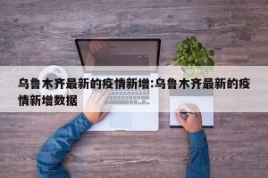 乌鲁木齐最新的疫情新增:乌鲁木齐最新的疫情新增数据