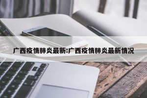 广西疫情肺炎最新:广西疫情肺炎最新情况