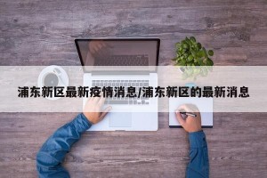 浦东新区最新疫情消息/浦东新区的最新消息