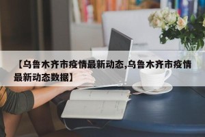 【乌鲁木齐市疫情最新动态,乌鲁木齐市疫情最新动态数据】